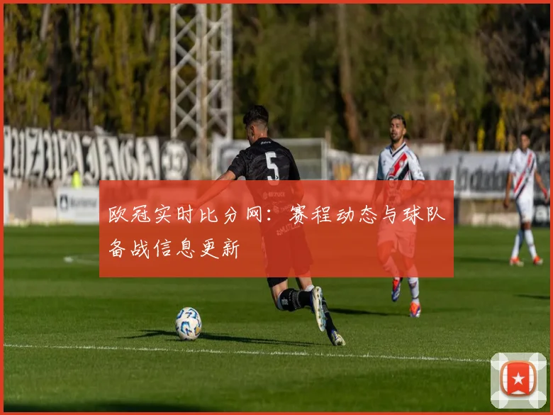 欧冠实时比分网:赛程动态与球队备战信息更新