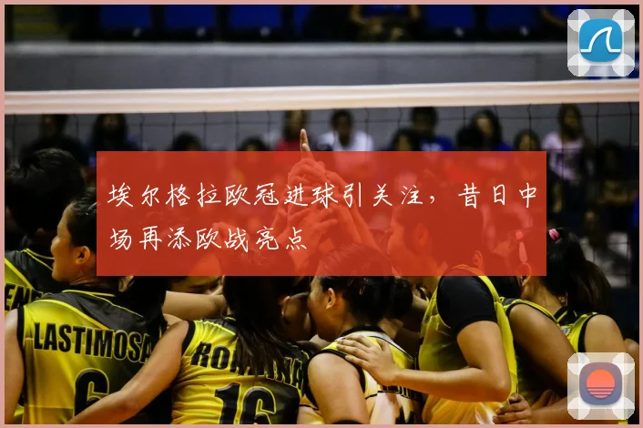 埃尔格拉欧冠进球引关注,昔日中场再添欧战亮点