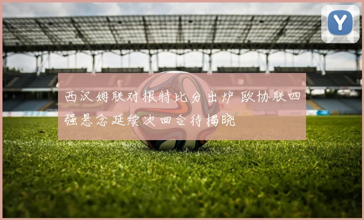 西汉姆联对根特比分出炉 欧协联四强悬念延续次回合待揭晓