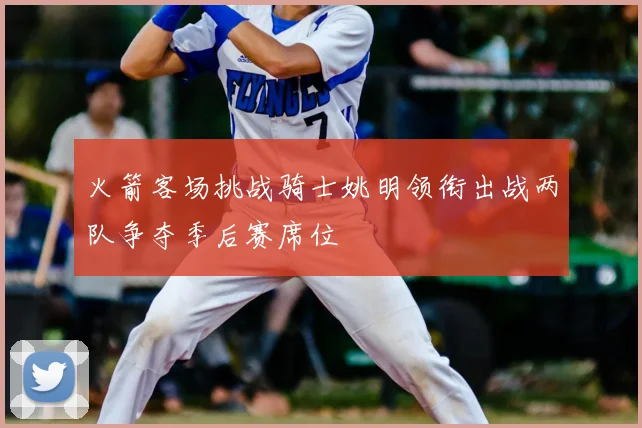 火箭客场挑战骑士姚明领衔出战两队争夺季后赛席位