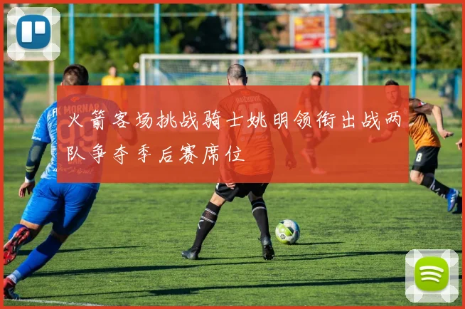 火箭客场挑战骑士姚明领衔出战两队争夺季后赛席位