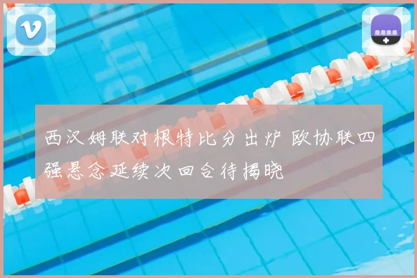 西汉姆联对根特比分出炉 欧协联四强悬念延续次回合待揭晓
