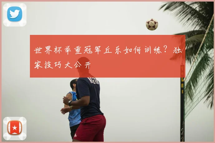 世界杯举重冠军丘乐如何训练?独家技巧大公开
