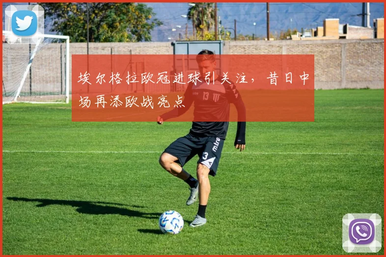 埃尔格拉欧冠进球引关注,昔日中场再添欧战亮点