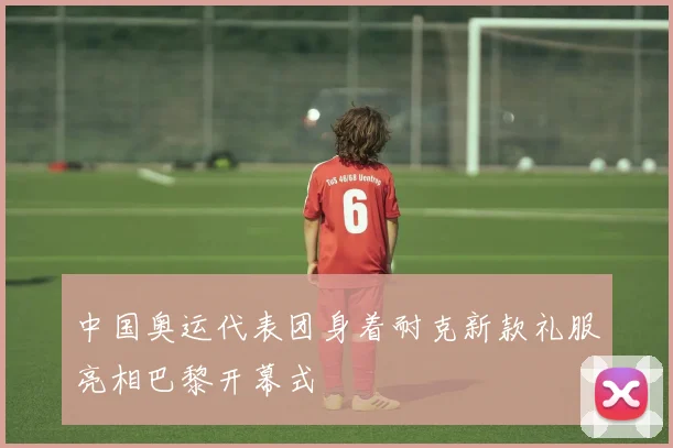 中国奥运代表团身着耐克新款礼服亮相巴黎开幕式