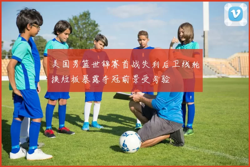 美国男篮世锦赛首战失利后卫线轮换短板暴露夺冠前景受考验