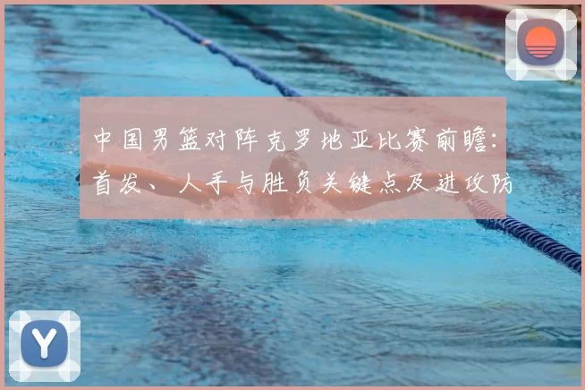 中国男篮对阵克罗地亚比赛前瞻：首发、人手与胜负关键点及进攻防守对比