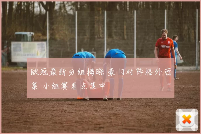 欧冠最新分组揭晓 豪门对阵格外密集 小组赛看点集中