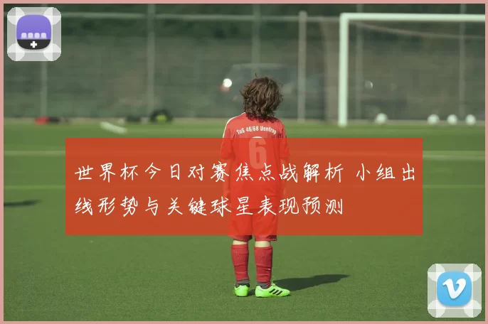 世界杯今日对赛焦点战解析 小组出线形势与关键球星表现预测