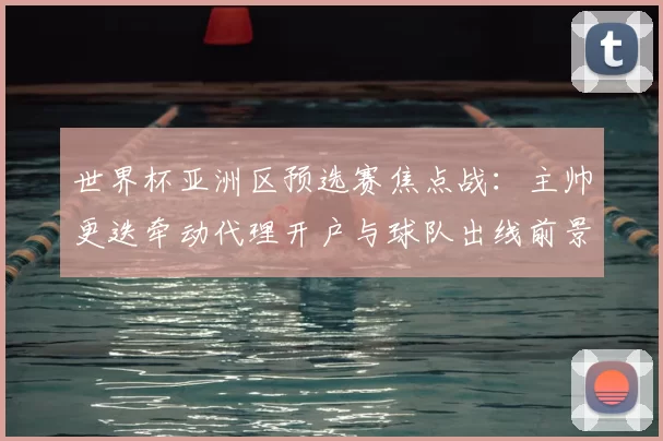 世界杯亚洲区预选赛焦点战：主帅更迭牵动代理开户与球队出线前景