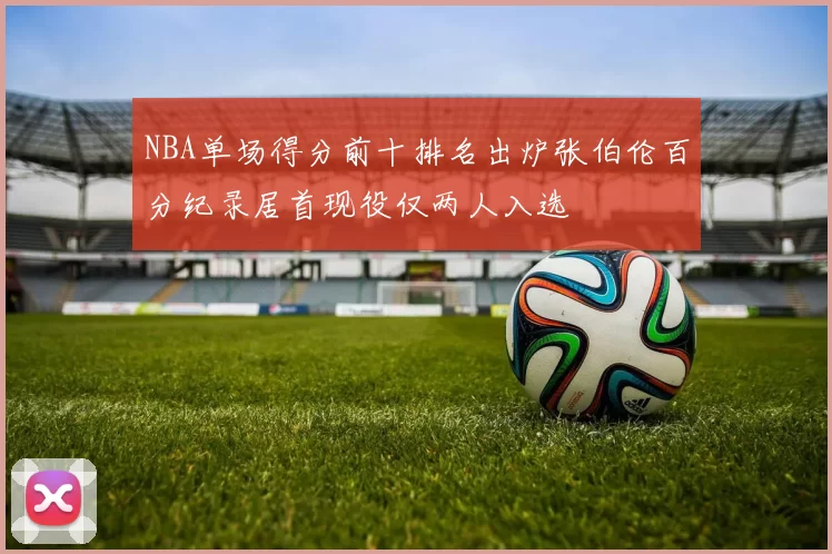 NBA单场得分前十排名出炉张伯伦百分纪录居首现役仅两人入选