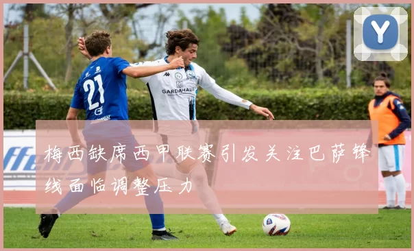 梅西缺席西甲联赛引发关注巴萨锋线面临调整压力