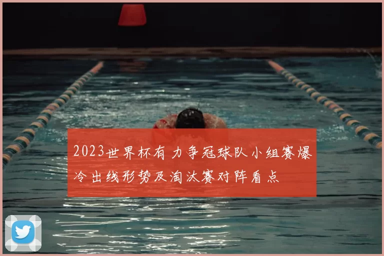 2023世界杯有力争冠球队小组赛爆冷出线形势及淘汰赛对阵看点
