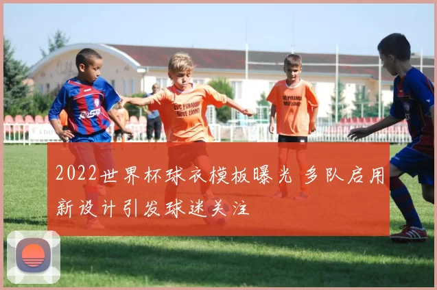 2022世界杯球衣模板曝光 多队启用新设计引发球迷关注