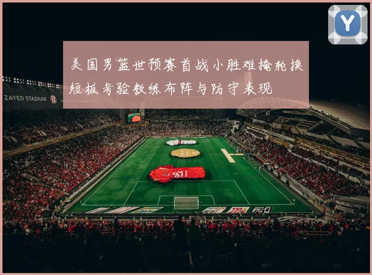 美国男篮世预赛首战小胜难掩轮换短板考验教练布阵与防守表现