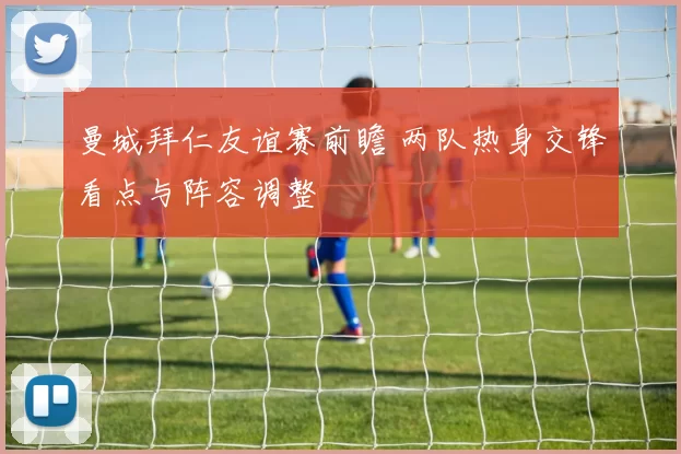 曼城拜仁友谊赛前瞻 两队热身交锋看点与阵容调整