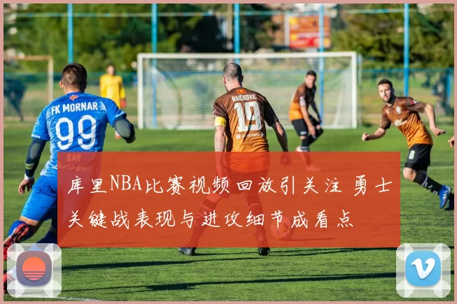 库里NBA比赛视频回放引关注 勇士关键战表现与进攻细节成看点