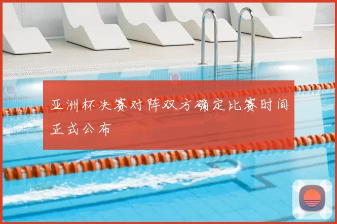 亚洲杯决赛对阵双方确定比赛时间正式公布