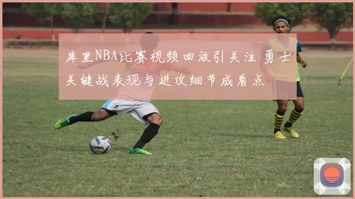 库里NBA比赛视频回放引关注 勇士关键战表现与进攻细节成看点