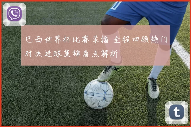 巴西世界杯比赛录播 全程回顾热门对决进球集锦看点解析