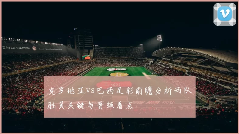 克罗地亚vs巴西足彩前瞻分析两队胜负关键与晋级看点