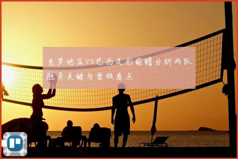 克罗地亚vs巴西足彩前瞻分析两队胜负关键与晋级看点