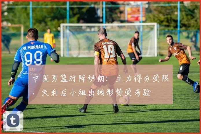 中国男篮对阵伊朗：主力得分受限，失利后小组出线形势受考验