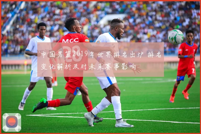 中国男篮2019年世界排名出炉 排名变化解析及对未来赛事影响