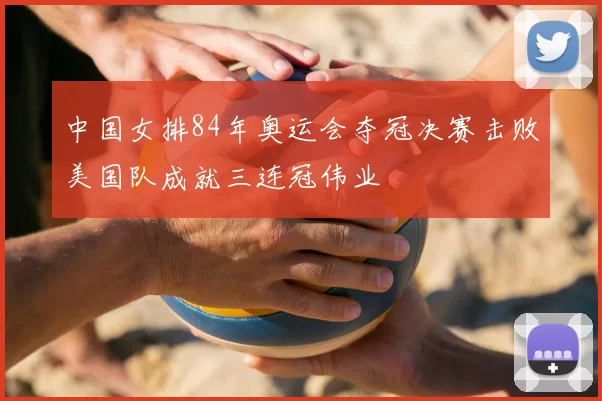 中国女排84年奥运会夺冠决赛击败美国队成就三连冠伟业