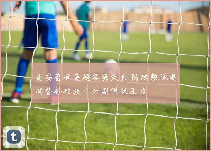 南安普顿英超客场失利 防线频现漏洞替补难救主加剧保级压力