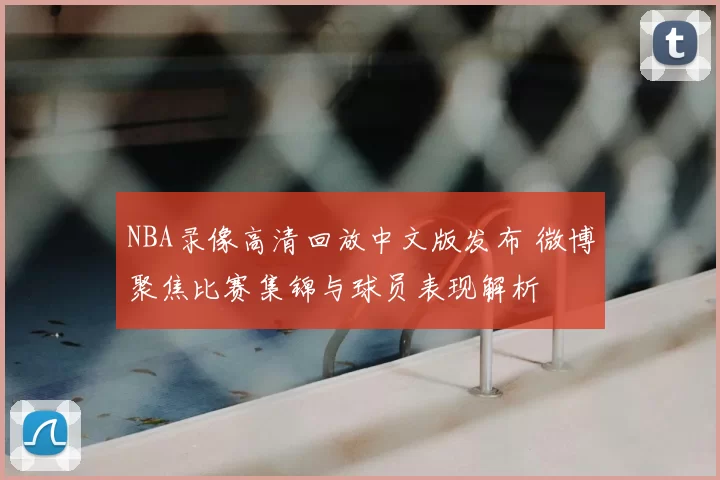 NBA录像高清回放中文版发布 微博聚焦比赛集锦与球员表现解析