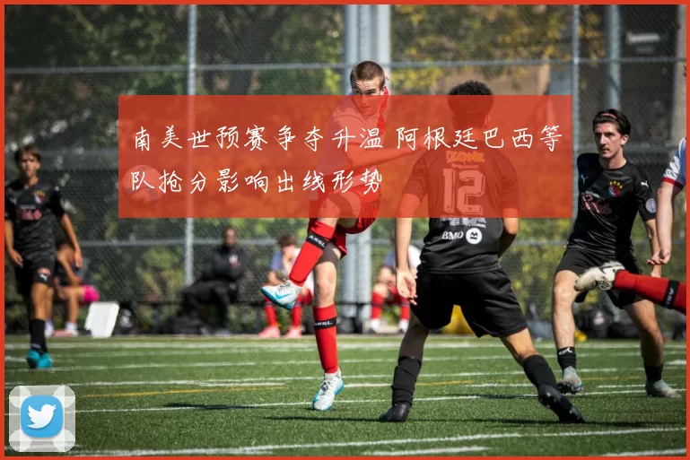 南美世预赛争夺升温 阿根廷巴西等队抢分影响出线形势