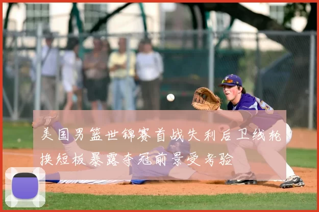 美国男篮世锦赛首战失利后卫线轮换短板暴露夺冠前景受考验