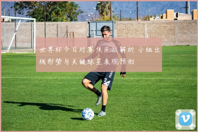 世界杯今日对赛焦点战解析 小组出线形势与关键球星表现预测