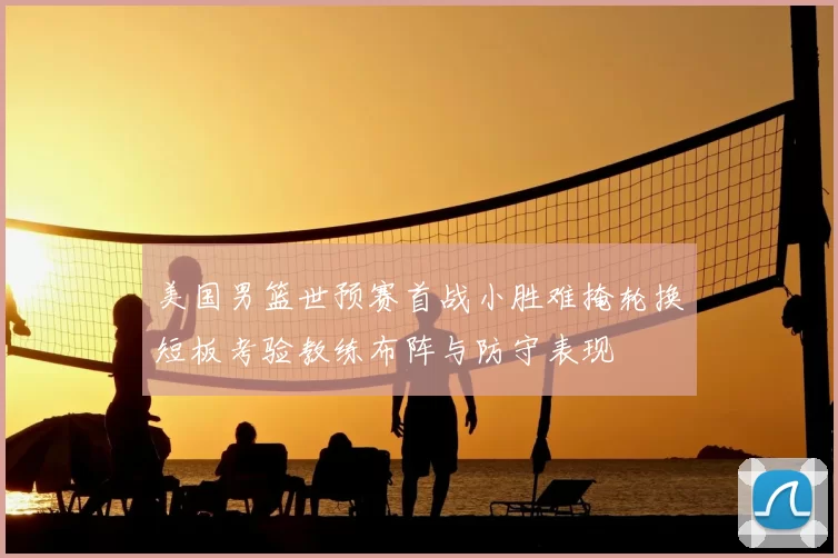 美国男篮世预赛首战小胜难掩轮换短板考验教练布阵与防守表现