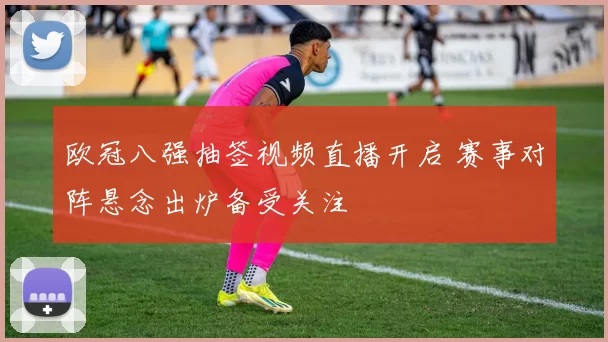 欧冠八强抽签视频直播开启 赛事对阵悬念出炉备受关注