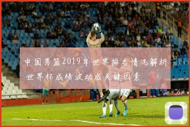 中国男篮2019年世界排名情况解析 世界杯成绩波动成关键因素