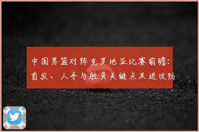 中国男篮对阵克罗地亚比赛前瞻：首发、人手与胜负关键点及进攻防守对比
